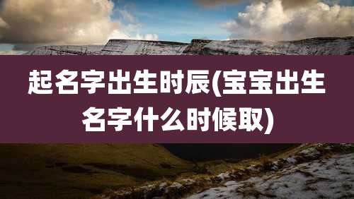 起名字出生时辰(宝宝出生名字什么时候取)
