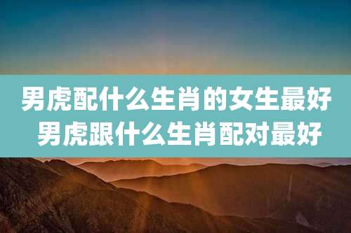 男虎配什么生肖的女生最好 男虎跟什么生肖配对最好