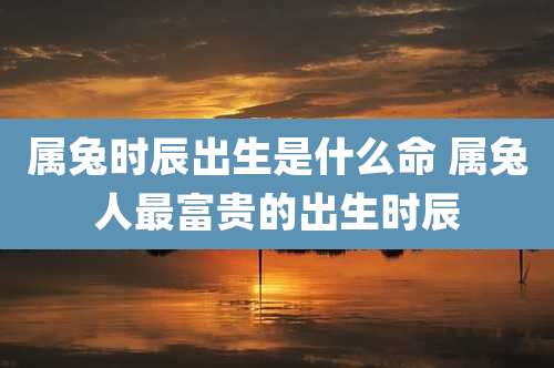 属兔时辰出生是什么命 属兔人最富贵的出生时辰