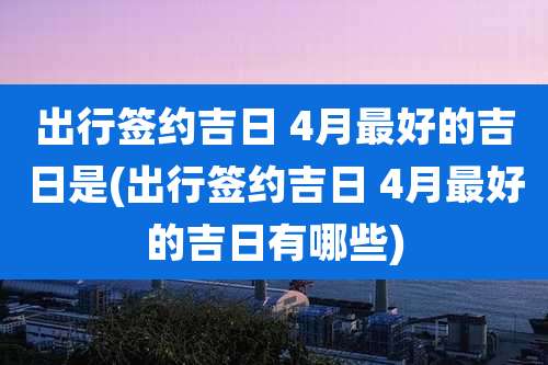 出行签约吉日 4月最好的吉日是(出行签约吉日 4月最好的吉日有哪些)