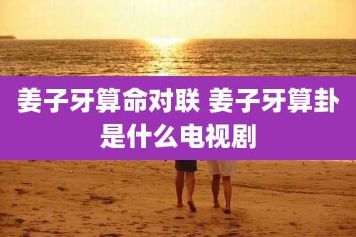 姜子牙算命对联 姜子牙算卦是什么电视剧