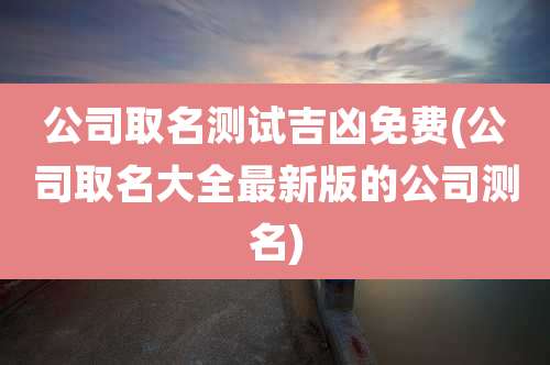 公司取名测试吉凶免费(公司取名大全最新版的公司测名)