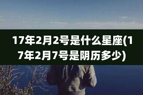 17年2月2号是什么星座(17年2月7号是阴历多少)