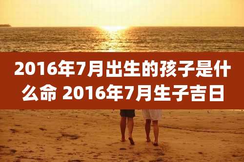 2016年7月出生的孩子是什么命 2016年7月生子吉日