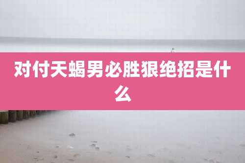 对付天蝎男必胜狠绝招是什么