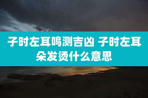 子时左耳鸣测吉凶 子时左耳朵发烫什么意思