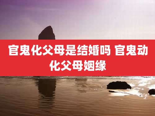 官鬼化父母是结婚吗 官鬼动化父母姻缘