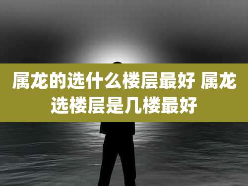 属龙的选什么楼层最好 属龙选楼层是几楼最好