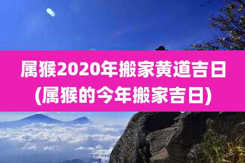 属猴2020年搬家黄道吉日(属猴的今年搬家吉日)