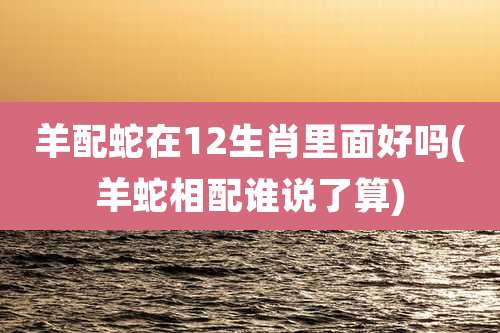 羊配蛇在12生肖里面好吗(羊蛇相配谁说了算)