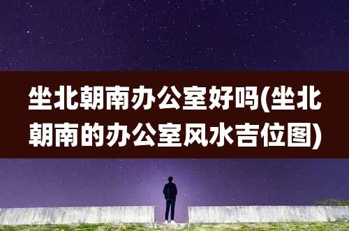 坐北朝南办公室好吗(坐北朝南的办公室风水吉位图)