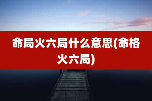 命局火六局什么意思(命格火六局)