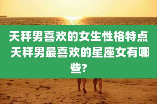 天秤男喜欢的女生性格特点 天秤男最喜欢的星座女有哪些?