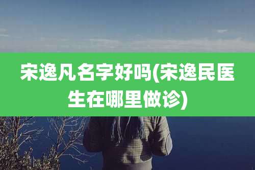 宋逸凡名字好吗(宋逸民医生在哪里做诊)