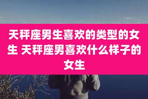 天秤座男生喜欢的类型的女生 天秤座男喜欢什么样子的女生