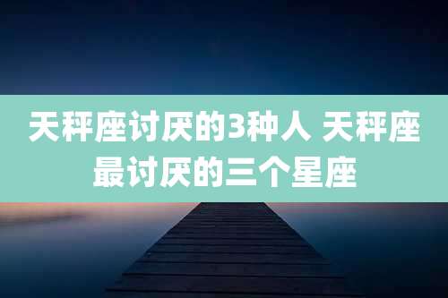 天秤座讨厌的3种人 天秤座最讨厌的三个星座