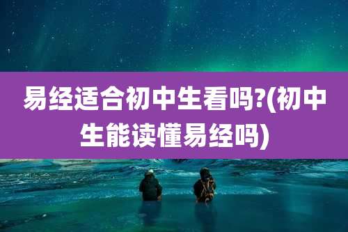 易经适合初中生看吗?(初中生能读懂易经吗)