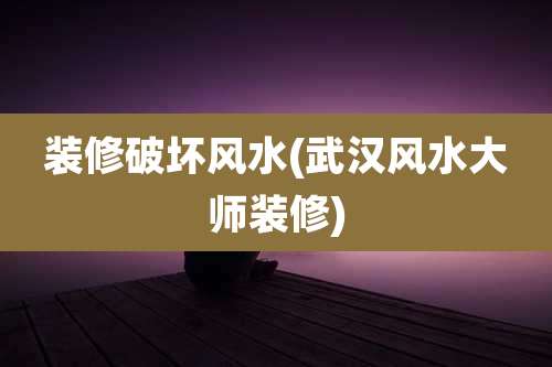 装修破坏风水(武汉风水大师装修)