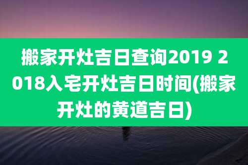 搬家开灶吉日查询2019 2018入宅开灶吉日时间(搬家开灶的黄道吉日)