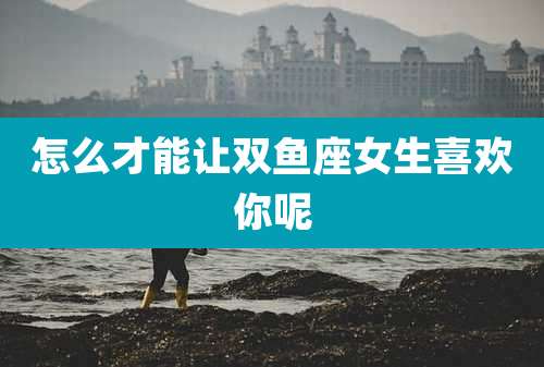 怎么才能让双鱼座女生喜欢你呢