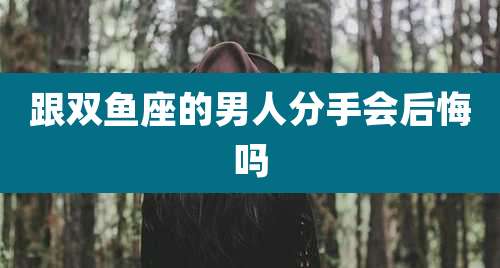 跟双鱼座的男人分手会后悔吗
