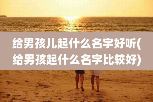 给男孩儿起什么名字好听(给男孩起什么名字比较好)