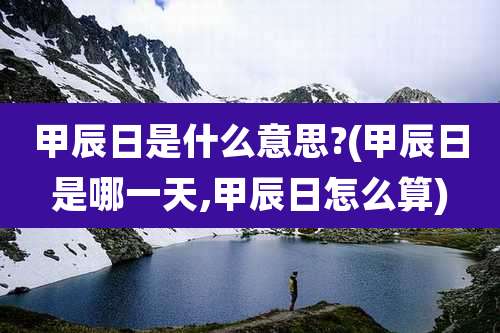 甲辰日是什么意思?(甲辰日是哪一天,甲辰日怎么算)