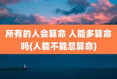 所有的人会算命 人能多算命吗(人能不能总算命)