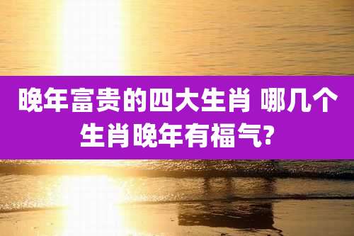 晚年富贵的四大生肖 哪几个生肖晚年有福气?