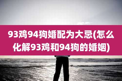 93鸡94狗婚配为大忌(怎么化解93鸡和94狗的婚姻)