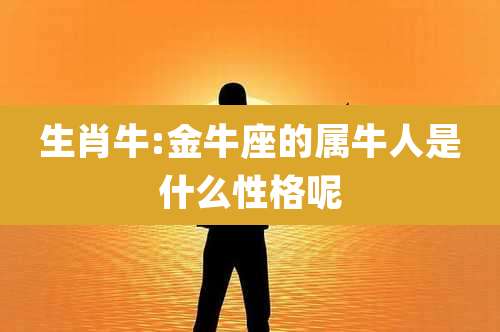 生肖牛:金牛座的属牛人是什么性格呢