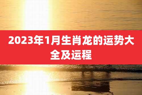 2023年1月生肖龙的运势大全及运程