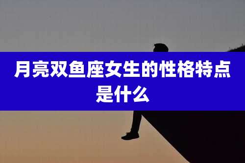 月亮双鱼座女生的性格特点是什么
