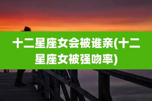 十二星座女会被谁亲(十二星座女被强吻率)