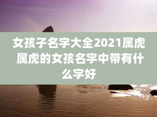 女孩子名字大全2021属虎 属虎的女孩名字中带有什么字好