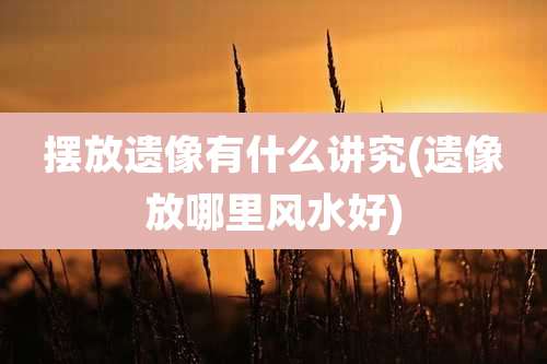 摆放遗像有什么讲究(遗像放哪里风水好)