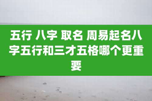 五行 八字 取名 周易起名八字五行和三才五格哪个更重要