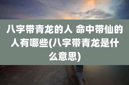 八字带青龙的人 命中带仙的人有哪些(八字带青龙是什么意思)
