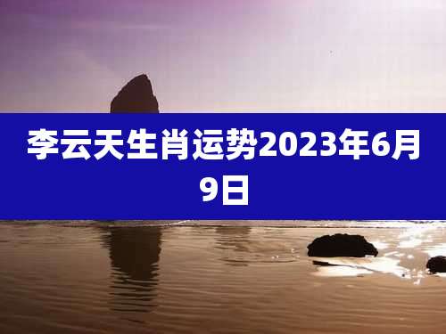李云天生肖运势2023年6月9日