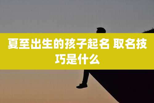 夏至出生的孩子起名 取名技巧是什么