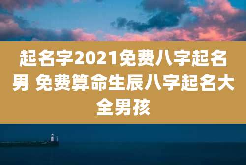 起名字2021免费八字起名男 免费算命生辰八字起名大全男孩