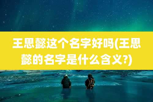 王思懿这个名字好吗(王思懿的名字是什么含义?)