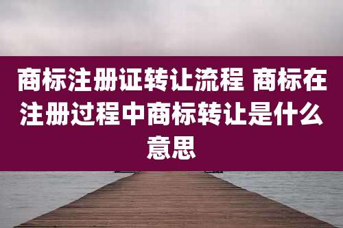 商标注册证转让流程 商标在注册过程中商标转让是什么意思