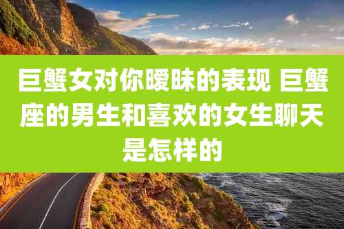 巨蟹女对你暧昧的表现 巨蟹座的男生和喜欢的女生聊天是怎样的