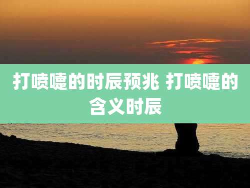 打喷嚏的时辰预兆 打喷嚏的含义时辰