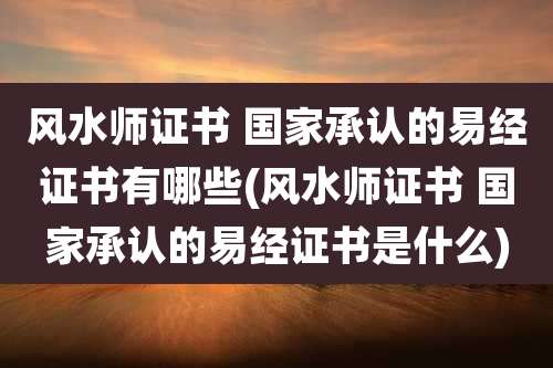 风水师证书 国家承认的易经证书有哪些(风水师证书 国家承认的易经证书是什么)