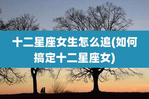 十二星座女生怎么追(如何搞定十二星座女)