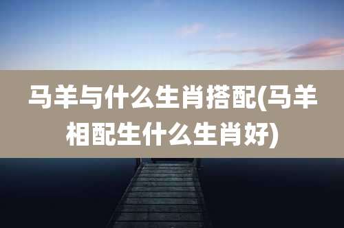 马羊与什么生肖搭配(马羊相配生什么生肖好)