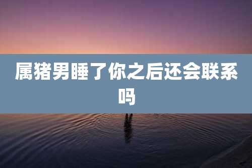 属猪男睡了你之后还会联系吗