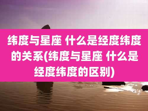 纬度与星座 什么是经度纬度的关系(纬度与星座 什么是经度纬度的区别)